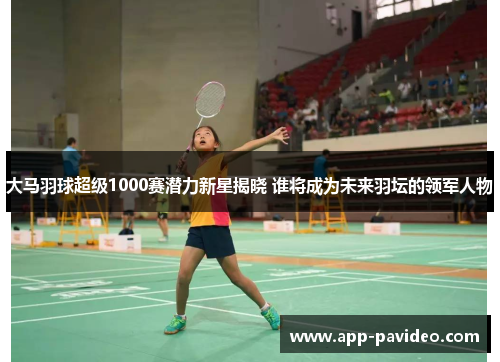 大马羽球超级1000赛潜力新星揭晓 谁将成为未来羽坛的领军人物
