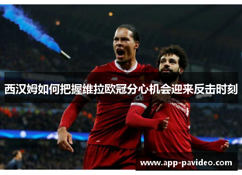 西汉姆如何把握维拉欧冠分心机会迎来反击时刻