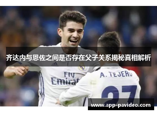 齐达内与恩佐之间是否存在父子关系揭秘真相解析 齐达内与恩佐之间是否存在父子关系揭秘真相解析