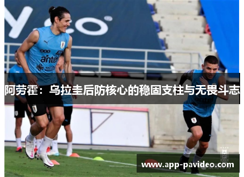 阿劳霍:乌拉圭后防核心的稳固支柱与无畏斗志 阿劳霍:乌拉圭后防核心的稳固支柱与无畏斗志