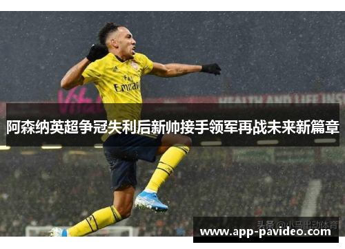 阿森纳英超争冠失利后新帅接手领军再战未来新篇章 阿森纳英超争冠失利后新帅接手领军再战未来新篇章