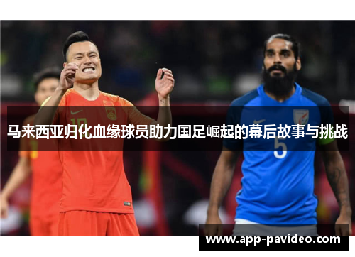 马来西亚归化血缘球员助力国足崛起的幕后故事与挑战