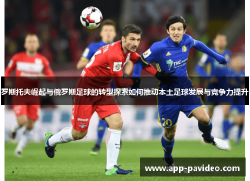 罗斯托夫崛起与俄罗斯足球的转型探索如何推动本土足球发展与竞争力提升 罗斯托夫崛起与俄罗斯足球的转型探索如何推动本土足球发展与竞争力提升