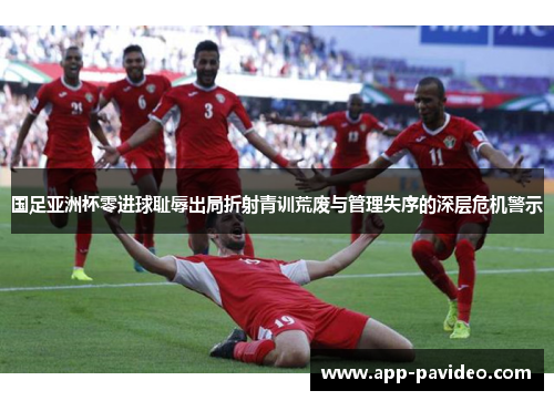 国足亚洲杯零进球耻辱出局折射青训荒废与管理失序的深层危机警示 国足亚洲杯零进球耻辱出局折射青训荒废与管理失序的深层危机警示