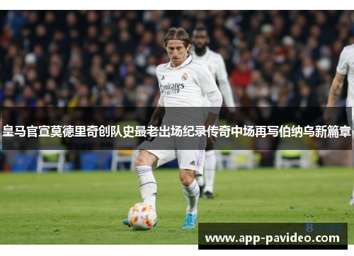 皇马官宣莫德里奇创队史最老出场纪录传奇中场再写伯纳乌新篇章