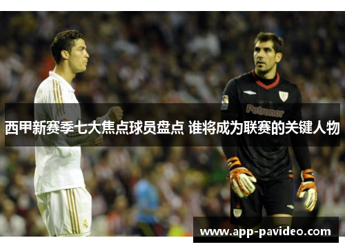 西甲新赛季七大焦点球员盘点 谁将成为联赛的关键人物